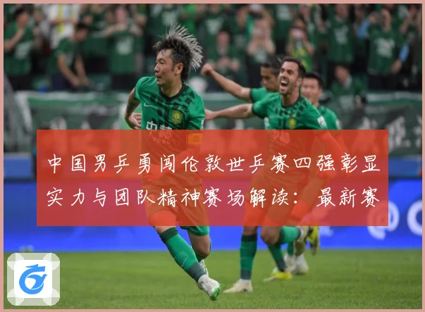 中国男乒勇闯伦敦世乒赛四强彰显实力与团队精神赛场解读：最新赛事动态与深度分析