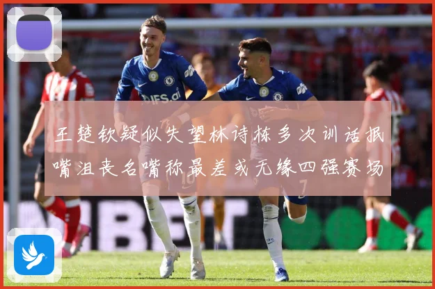 王楚钦疑似失望林诗栋多次训话抿嘴沮丧名嘴称最差或无缘四强赛场解读：最新赛事动态与深度分析
