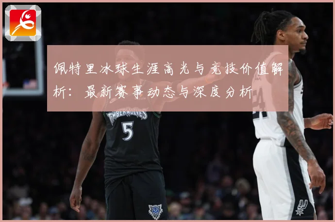 佩特里冰球生涯高光与竞技价值解析：最新赛事动态与深度分析