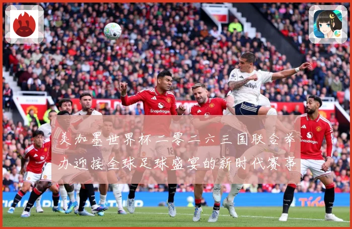 美加墨世界杯二零二六三国联合举办迎接全球足球盛宴的新时代赛事前瞻：最新赛事动态与深度分析
