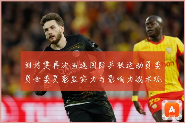 刘诗雯再次当选国际乒联运动员委员会委员彰显实力与影响力战术观察：最新赛事动态与深度分析