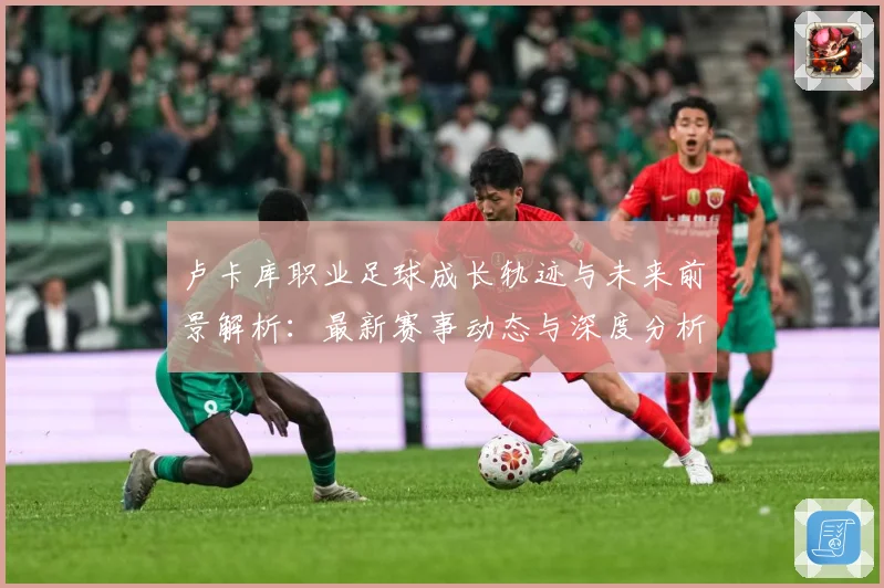 卢卡库职业足球成长轨迹与未来前景解析：最新赛事动态与深度分析