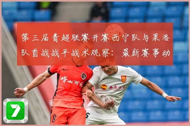 第三届青超联赛开赛西宁队与果洛队首战战平战术观察：最新赛事动态与深度分析