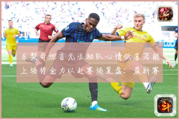 东契奇坦言无法助队心情低落若能上场将全力以赴赛场复盘：最新赛事动态与深度分析
