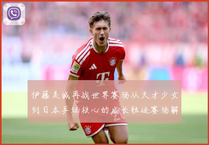 伊藤美诚再战世界赛场从天才少女到日本乒坛核心的成长轨迹赛场解读：最新赛事动态与深度分析