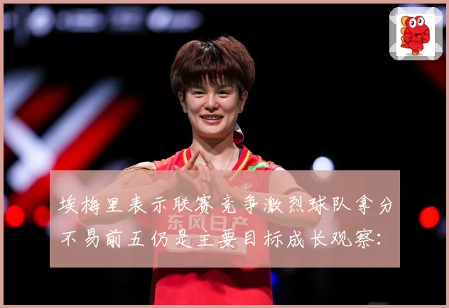 埃梅里表示联赛竞争激烈球队拿分不易前五仍是主要目标成长观察：最新赛事动态与深度分析