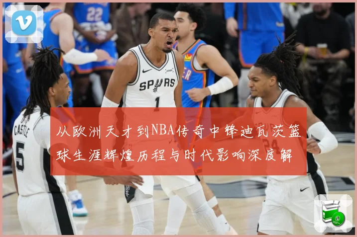 从欧洲天才到NBA传奇中锋迪瓦茨篮球生涯辉煌历程与时代影响深度解析：最新赛事动态与深度分析