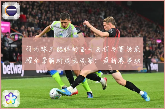 羽毛球王懿律的奋斗历程与赛场荣耀全景解析成长观察：最新赛事动态与深度分析