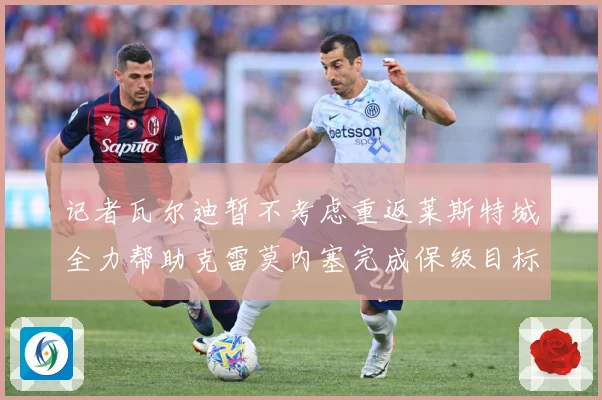 记者瓦尔迪暂不考虑重返莱斯特城全力帮助克雷莫内塞完成保级目标战术观察：最新赛事动态与深度分析
