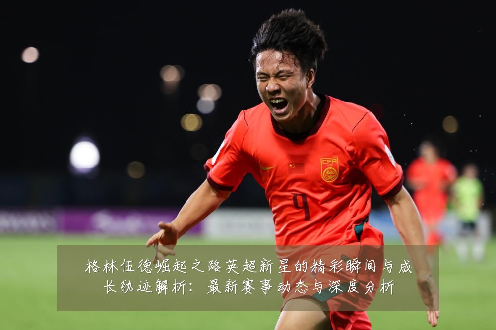 格林伍德崛起之路英超新星的精彩瞬间与成长轨迹解析:最新赛事动态与深度分析