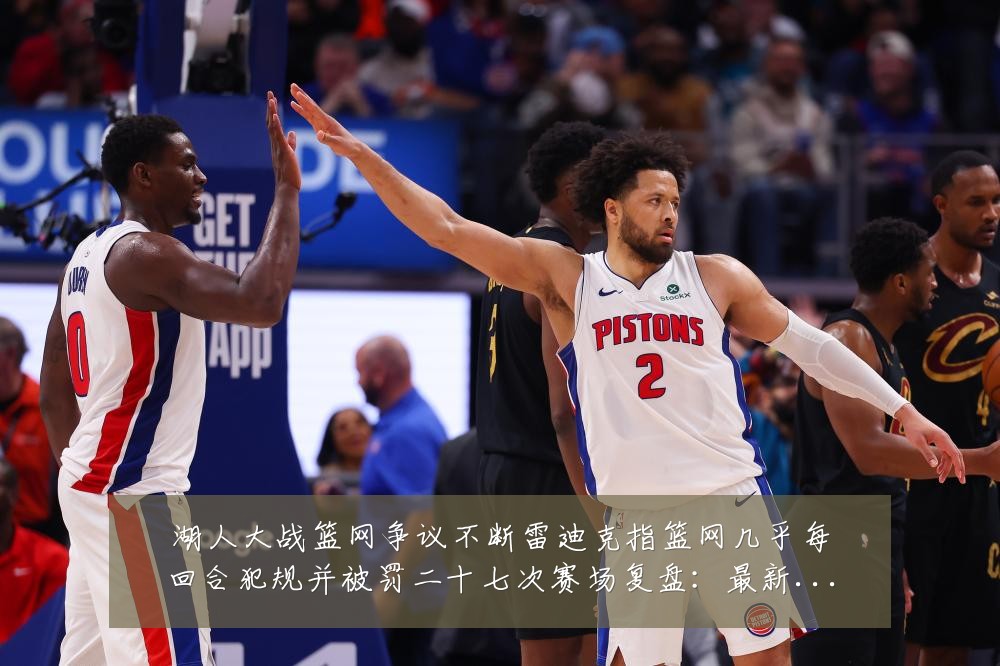 湖人大战篮网争议不断雷迪克指篮网几乎每回合犯规并被罚二十七次赛场复盘:最新赛事动态与深度分析