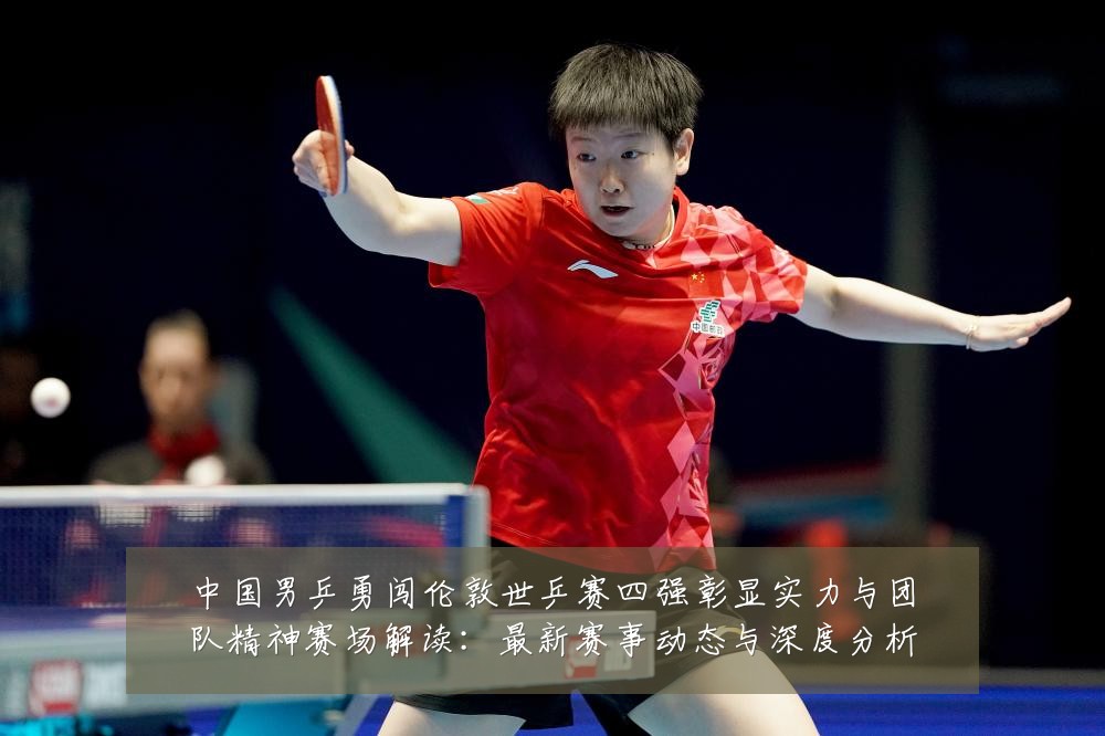 中国男乒勇闯伦敦世乒赛四强彰显实力与团队精神赛场解读:最新赛事动态与深度分析
