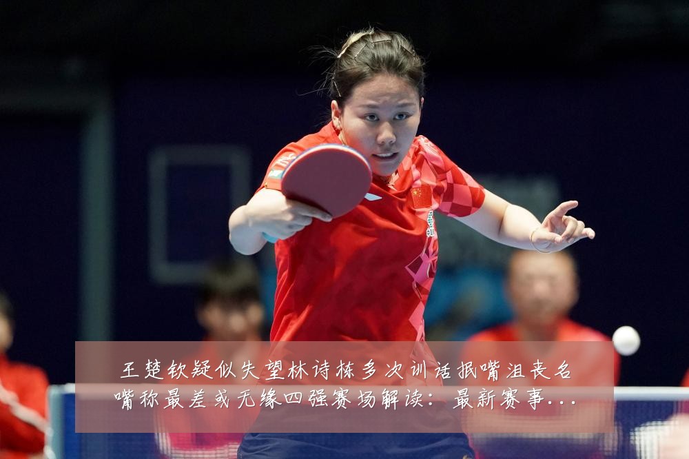 王楚钦疑似失望林诗栋多次训话抿嘴沮丧名嘴称最差或无缘四强赛场解读:最新赛事动态与深度分析